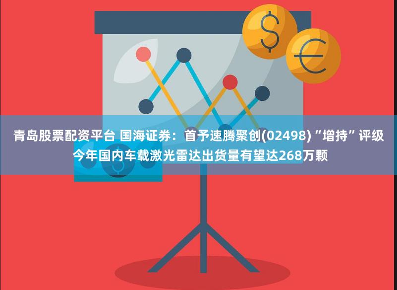 青岛股票配资平台 国海证券：首予速腾聚创(02498)“增持”评级 今年国内车载激光雷达出货量有望达268万颗