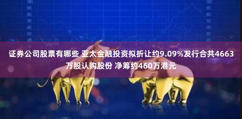 证券公司股票有哪些 亚太金融投资拟折让约9.09%发行合共4663万股认购股份 净筹约460万港元