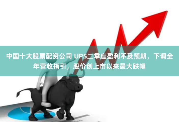 中国十大股票配资公司 UPS二季度盈利不及预期，下调全年营收指引，股价创上市以来最大跌幅