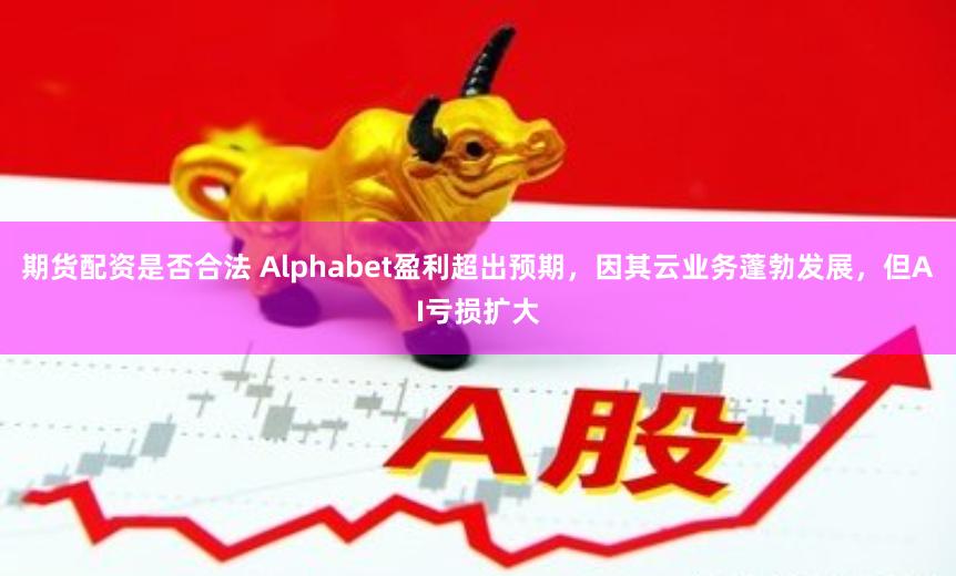 期货配资是否合法 Alphabet盈利超出预期，因其云业务蓬勃发展，但AI亏损扩大