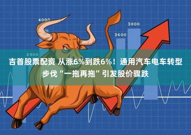 吉首股票配资 从涨6%到跌6%！通用汽车电车转型步伐“一拖再拖”引发股价骤跌