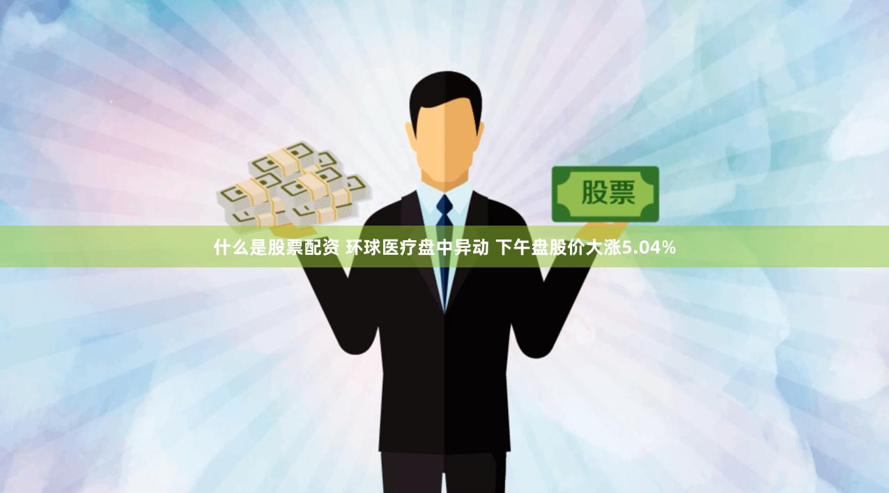 什么是股票配资 环球医疗盘中异动 下午盘股价大涨5.04%