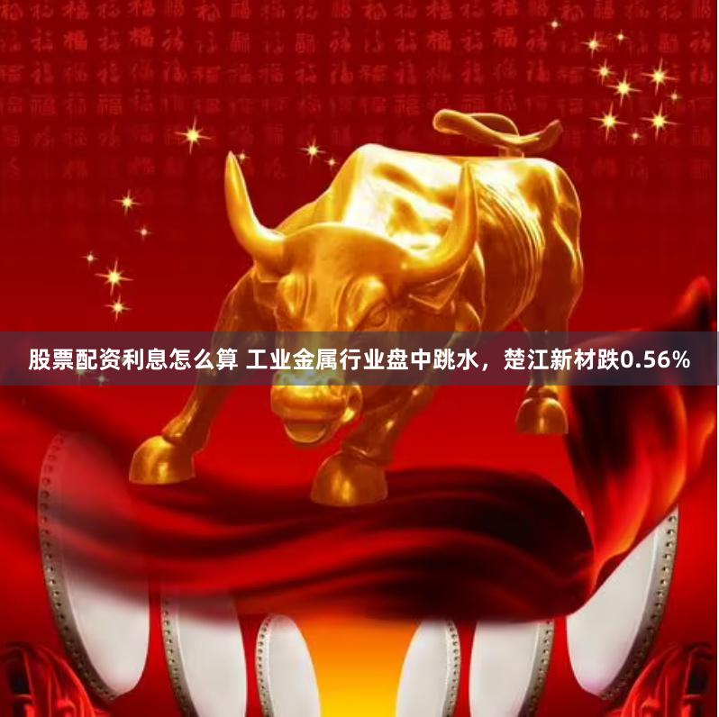 股票配资利息怎么算 工业金属行业盘中跳水，楚江新材跌0.56%