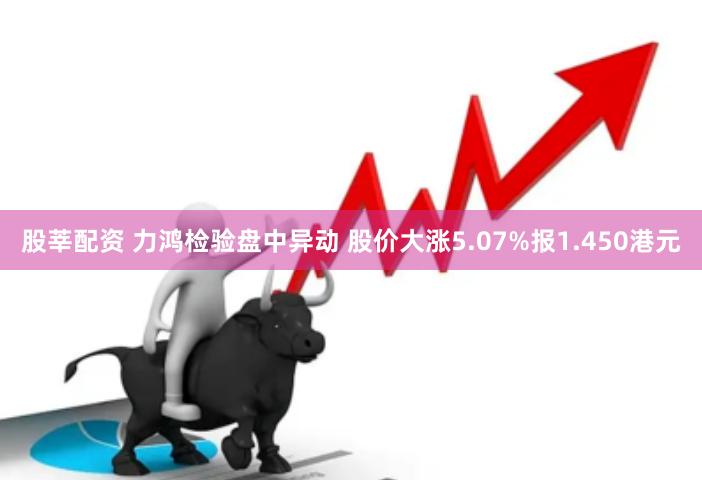 股莘配资 力鸿检验盘中异动 股价大涨5.07%报1.450港元