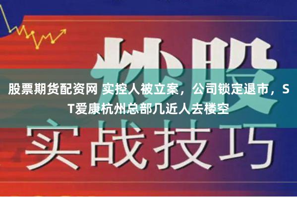 股票期货配资网 实控人被立案，公司锁定退市，ST爱康杭州总部几近人去楼空