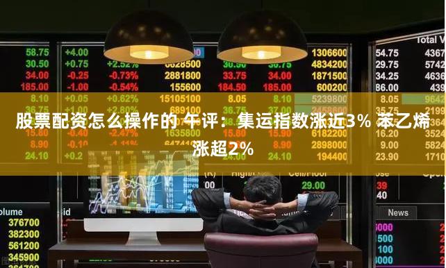 股票配资怎么操作的 午评：集运指数涨近3% 苯乙烯涨超2%