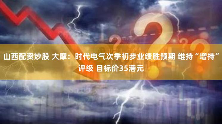 山西配资炒股 大摩：时代电气次季初步业绩胜预期 维持“增持”评级 目标价35港元