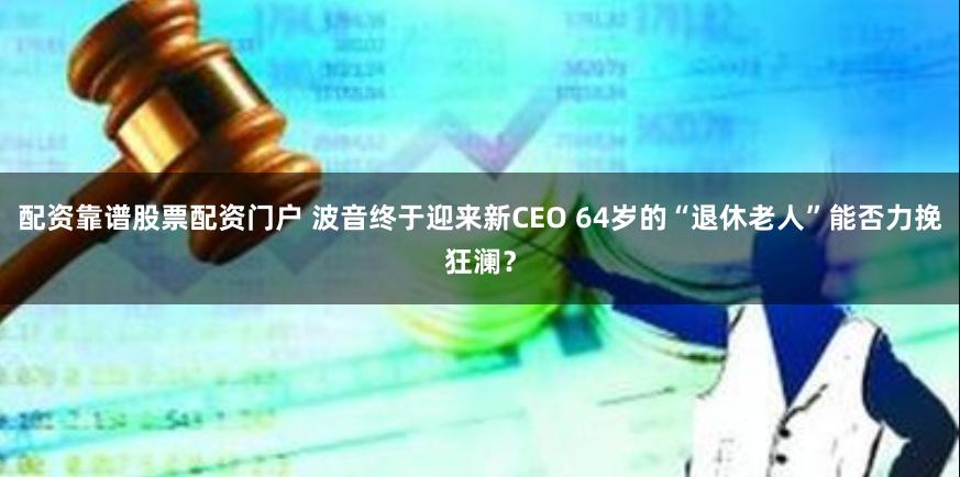 配资靠谱股票配资门户 波音终于迎来新CEO 64岁的“退休老人”能否力挽狂澜？