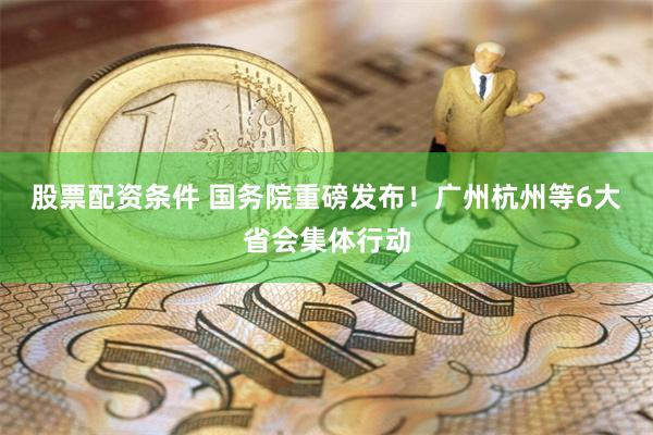 股票配资条件 国务院重磅发布！广州杭州等6大省会集体行动