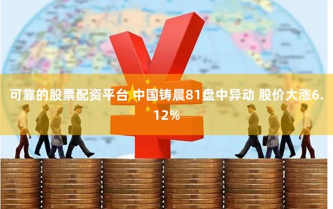 可靠的股票配资平台 中国铸晨81盘中异动 股价大涨6.12%