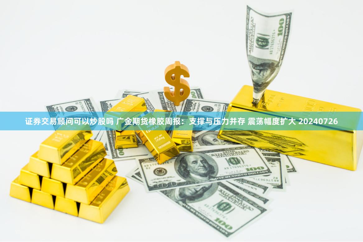 证券交易顾问可以炒股吗 广金期货橡胶周报：支撑与压力并存 震荡幅度扩大 20240726