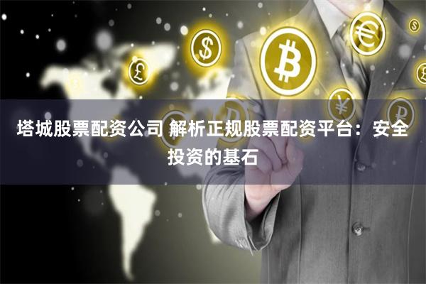 塔城股票配资公司 解析正规股票配资平台：安全投资的基石