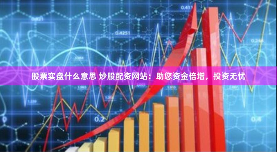 股票实盘什么意思 炒股配资网站：助您资金倍增，投资无忧