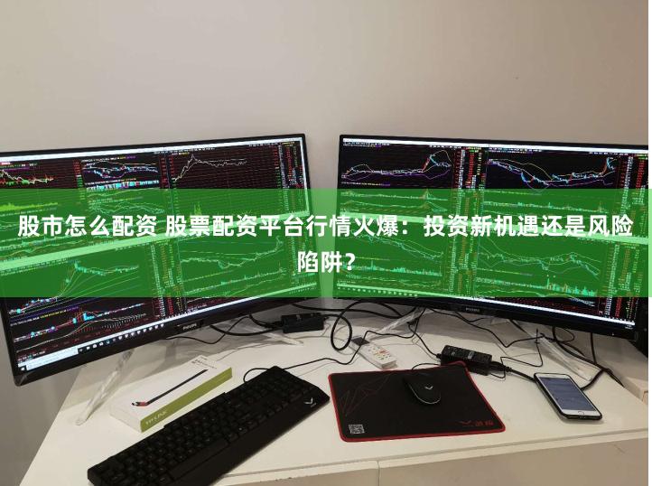 股市怎么配资 股票配资平台行情火爆：投资新机遇还是风险陷阱？