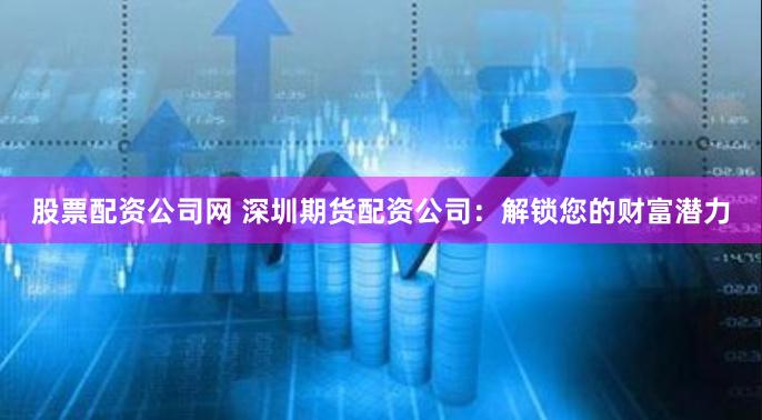 股票配资公司网 深圳期货配资公司：解锁您的财富潜力