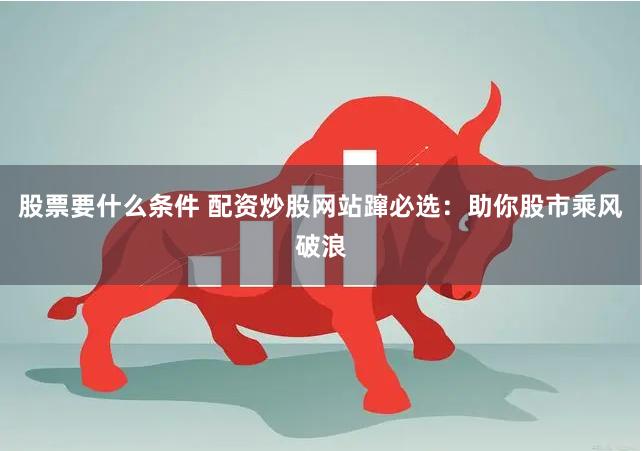 股票要什么条件 配资炒股网站蹿必选：助你股市乘风破浪