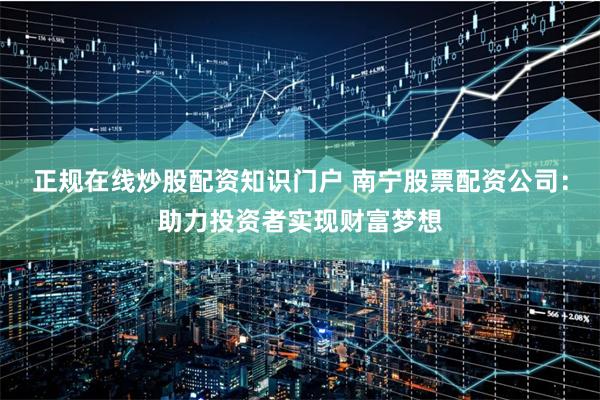 正规在线炒股配资知识门户 南宁股票配资公司：助力投资者实现财富梦想