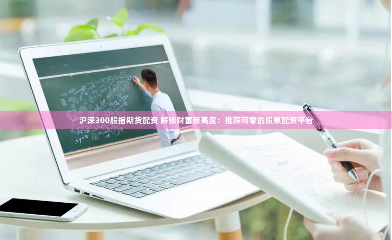 沪深300股指期货配资 解锁财富新高度：推荐可靠的股票配资平台